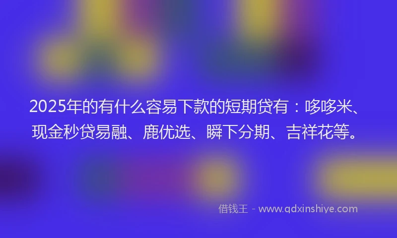 2025年的有什么容易下款的短期贷有：哆哆米、现金秒贷易融、鹿优选、瞬下分期、吉祥花等。