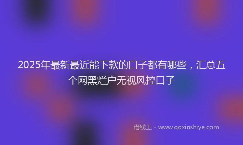 2025年最新最近能下款的口子都有哪些，汇总五个网黑烂户无视风控口子