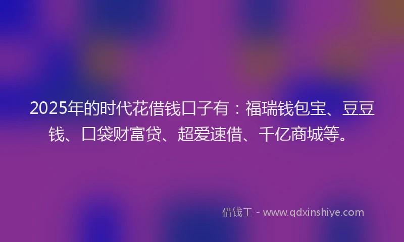 2025年的时代花借钱口子有：福瑞钱包宝、豆豆钱、口袋财富贷、超爱速借、千亿商城等。