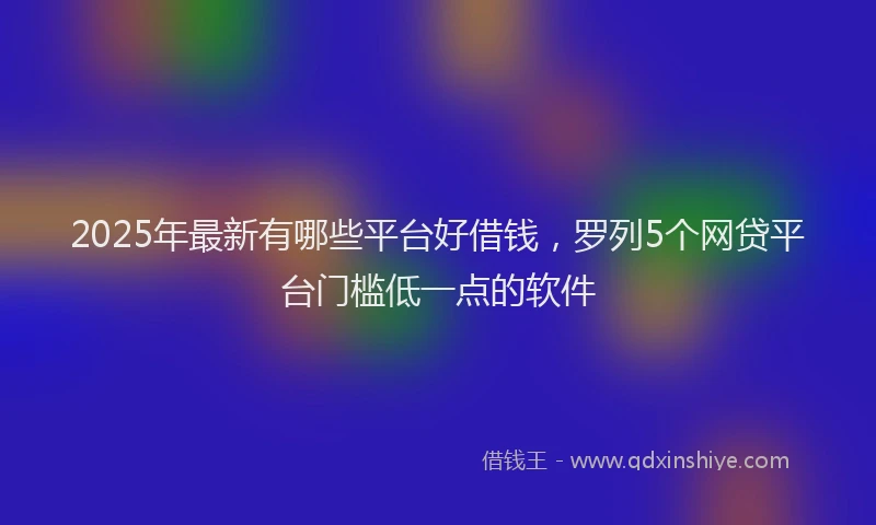 2025年最新有哪些平台好借钱，罗列5个网贷平台门槛低一点的软件