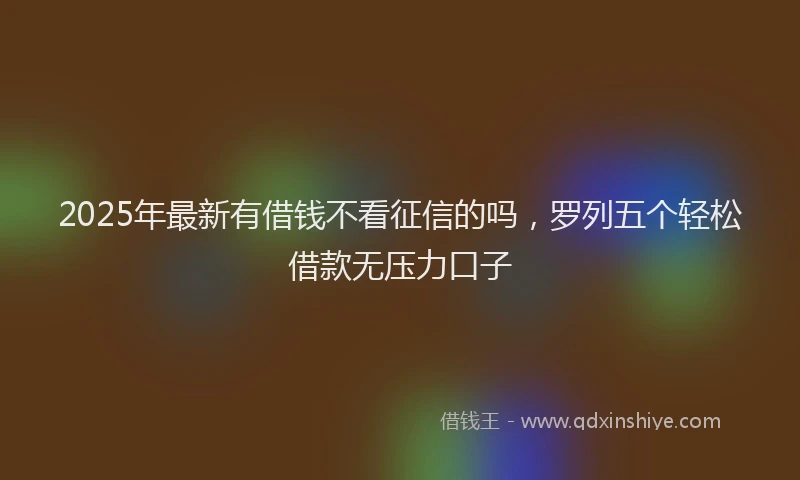 2025年最新有借钱不看征信的吗，罗列五个轻松借款无压力口子