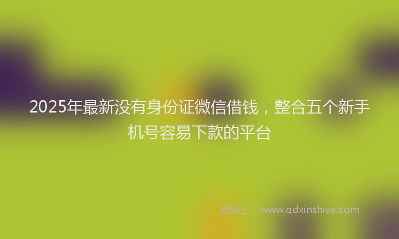 2025年最新没有身份证微信借钱，整合五个新手机号容易下款的平台