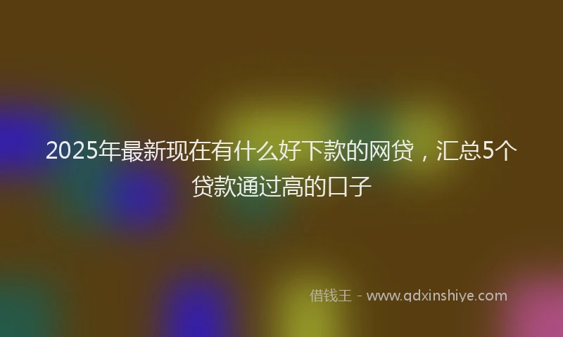 2025年最新现在有什么好下款的网贷，汇总5个贷款通过高的口子