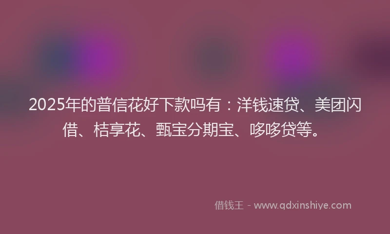 2025年的普信花好下款吗有：洋钱速贷、美团闪借、桔享花、甄宝分期宝、哆哆贷等。