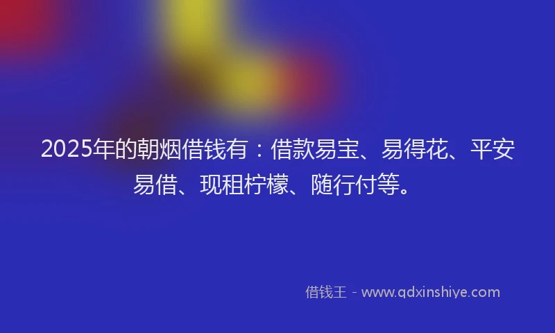 2025年的朝烟借钱有：借款易宝、易得花、平安易借、现租柠檬、随行付等。