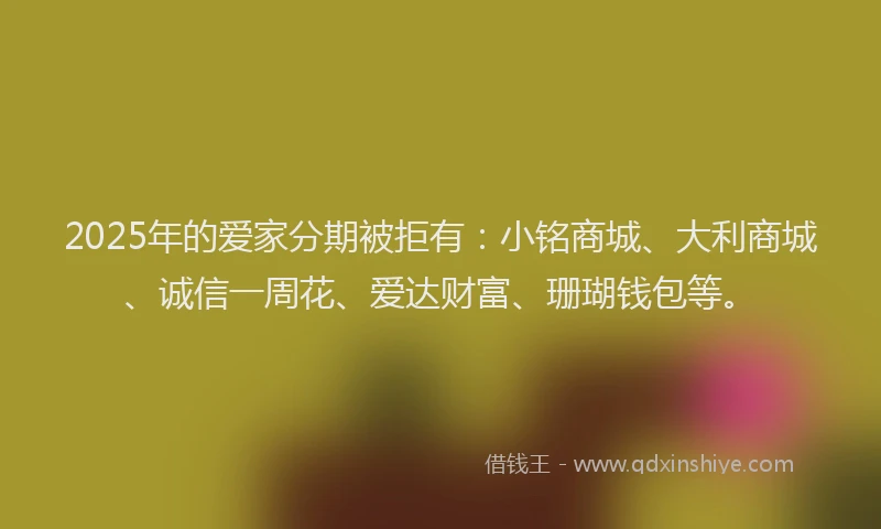 2025年的爱家分期被拒有：小铭商城、大利商城、诚信一周花、爱达财富、珊瑚钱包等。