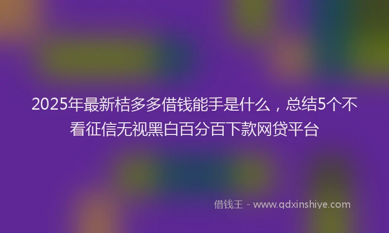 2025年最新桔多多借钱能手是什么，总结5个不看征信无视黑白百分百下款网贷平台