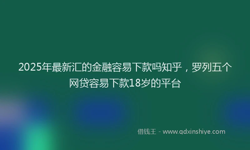 2025年最新汇的金融容易下款吗知乎，罗列五个网贷容易下款18岁的平台