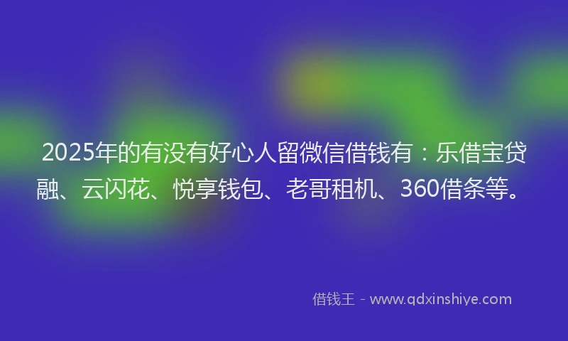 2025年的有没有好心人留微信借钱有：乐借宝贷融、云闪花、悦享钱包、老哥租机、360借条等。