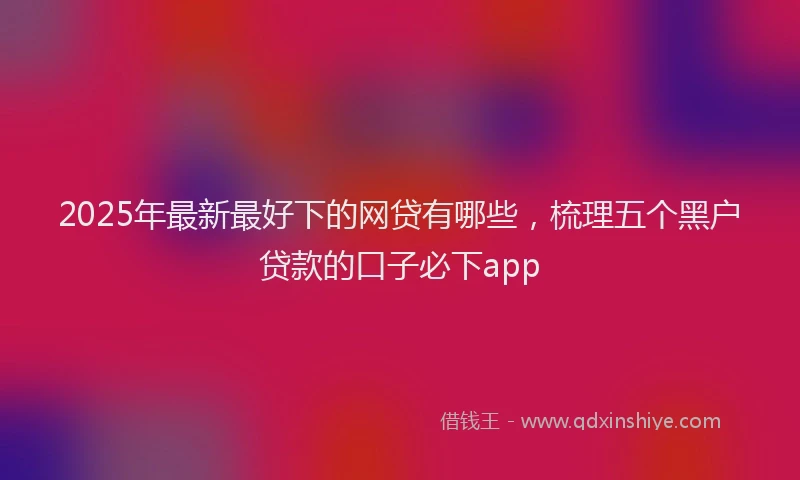 2025年最新最好下的网贷有哪些，梳理五个黑户贷款的口子必下app