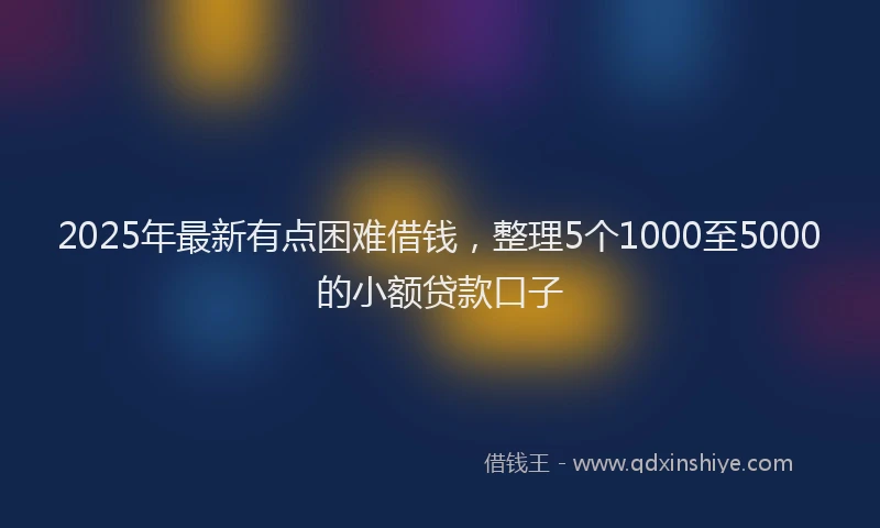 2025年最新有点困难借钱，整理5个1000至5000的小额贷款口子
