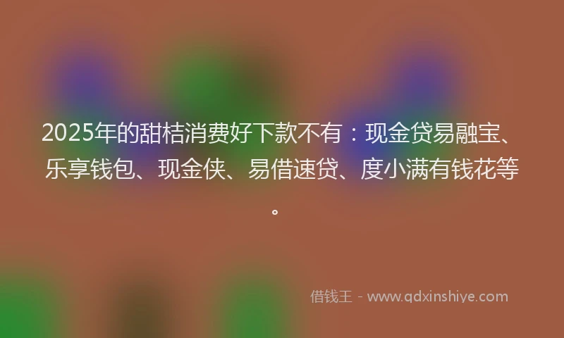 2025年的甜桔消费好下款不有：现金贷易融宝、乐享钱包、现金侠、易借速贷、度小满有钱花等。