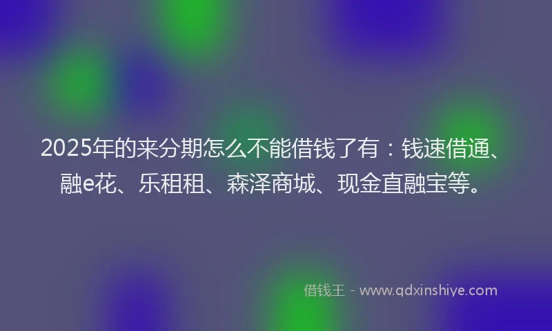 2025年的来分期怎么不能借钱了有：钱速借通、融e花、乐租租、森泽商城、现金直融宝等。