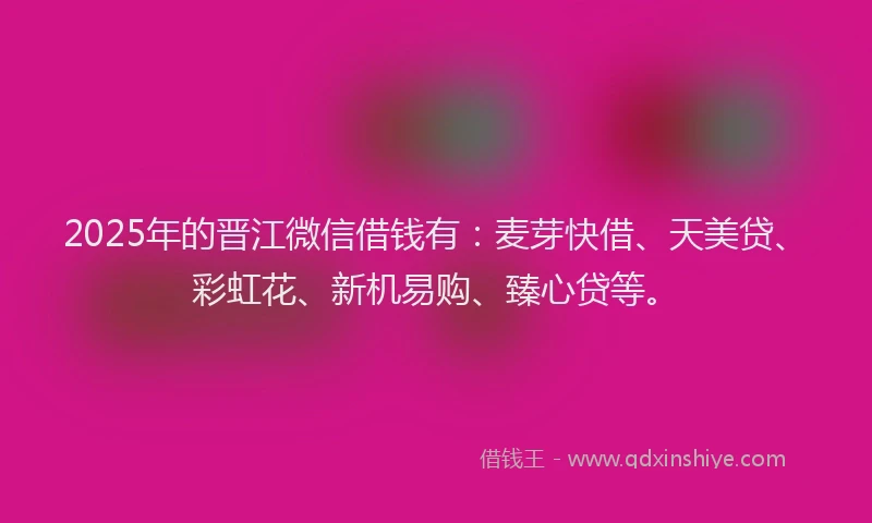 2025年的晋江微信借钱有：麦芽快借、天美贷、彩虹花、新机易购、臻心贷等。