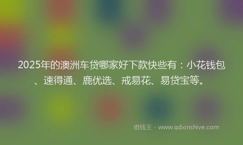 2025年的澳洲车贷哪家好下款快些有：小花钱包、速得通、鹿优选、戒易花、易贷宝等。