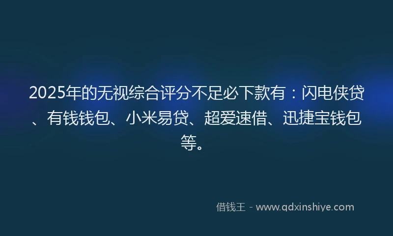 2025年的无视综合评分不足必下款有：闪电侠贷、有钱钱包、小米易贷、超爱速借、迅捷宝钱包等。