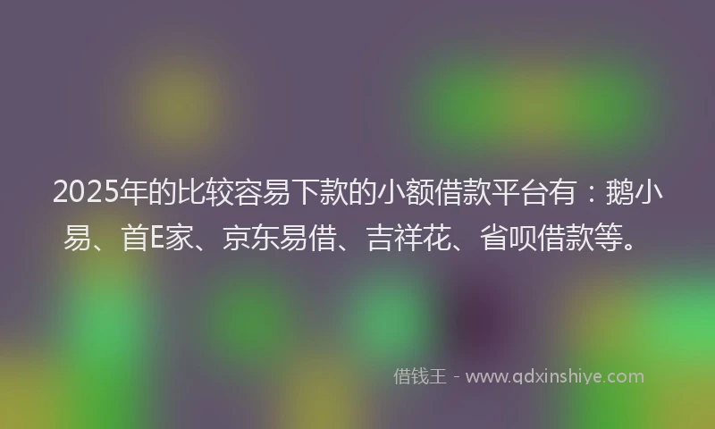 2025年的比较容易下款的小额借款平台有：鹅小易、首E家、京东易借、吉祥花、省呗借款等。