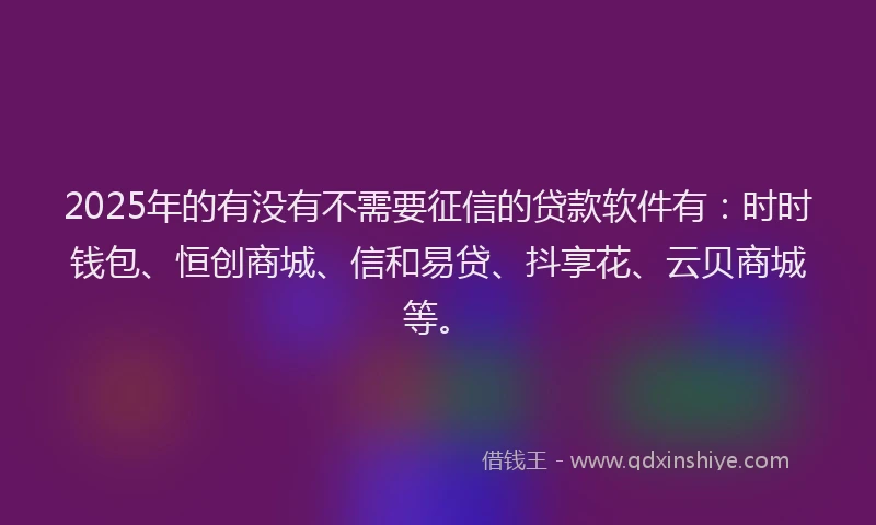 2025年的有没有不需要征信的贷款软件有：时时钱包、恒创商城、信和易贷、抖享花、云贝商城等。