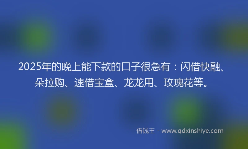 2025年的晚上能下款的口子很急有：闪借快融、朵拉购、速借宝盒、龙龙用、玫瑰花等。