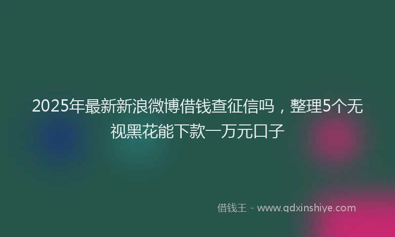 2025年最新新浪微博借钱查征信吗，整理5个无视黑花能下款一万元口子