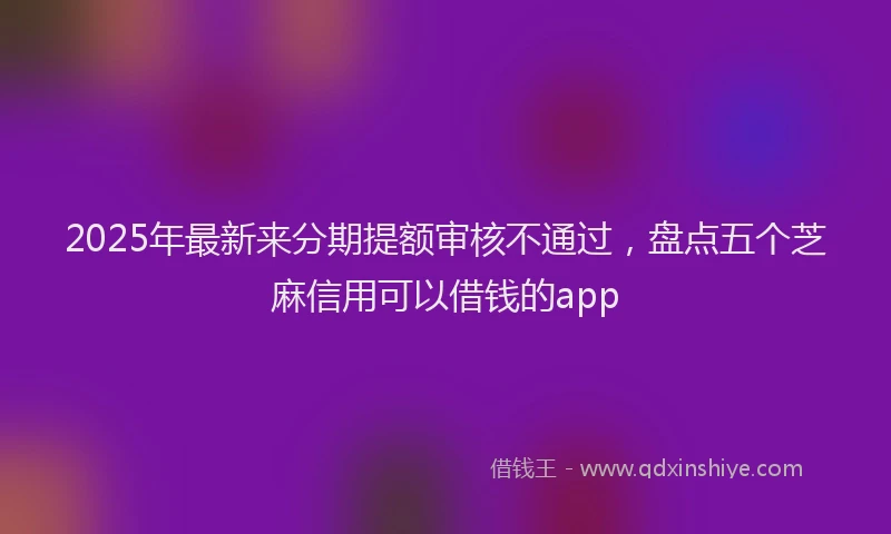 2025年最新来分期提额审核不通过，盘点五个芝麻信用可以借钱的app