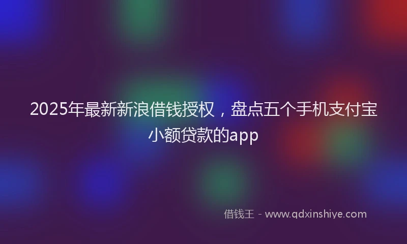 2025年最新新浪借钱授权，盘点五个手机支付宝小额贷款的app