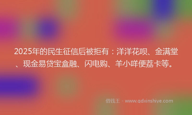 2025年的民生征信后被拒有：洋洋花呗、金满堂、现金易贷宝盒融、闪电购、羊小咩便荔卡等。