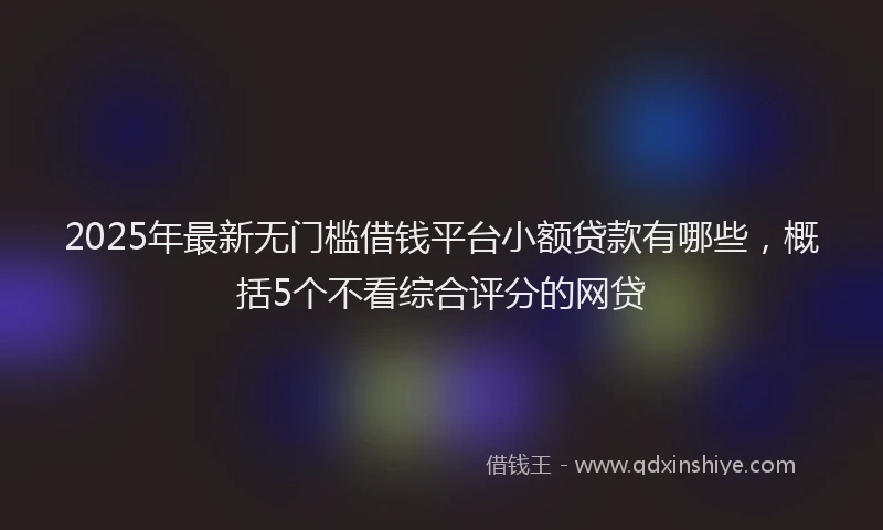 2025年最新无门槛借钱平台小额贷款有哪些，概括5个不看综合评分的网贷