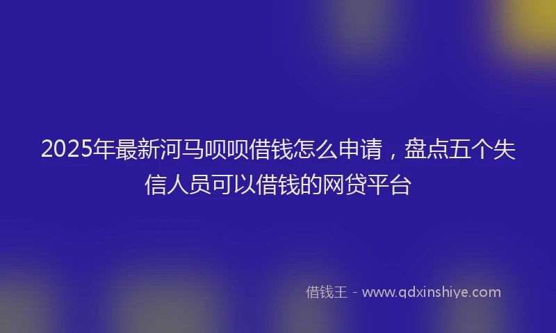 2025年最新河马呗呗借钱怎么申请，盘点五个失信人员可以借钱的网贷平台