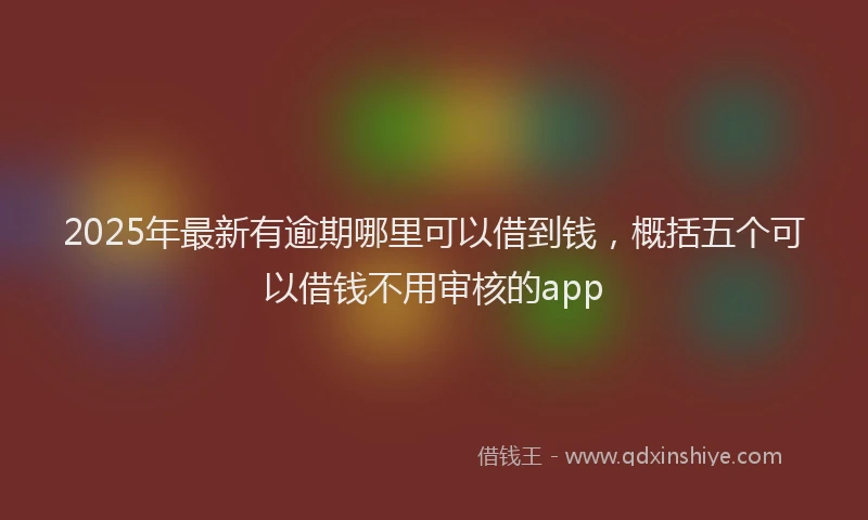 2025年最新有逾期哪里可以借到钱，概括五个可以借钱不用审核的app