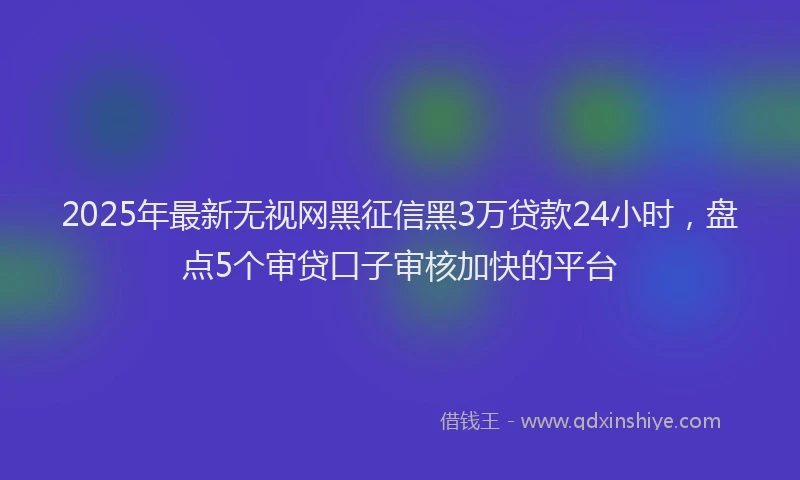 2025年最新无视网黑征信黑3万贷款24小时，盘点5个审贷口子审核加快的平台