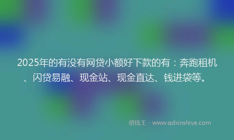 2025年的有没有网贷小额好下款的有：奔跑租机、闪贷易融、现金站、现金直达、钱进袋等。