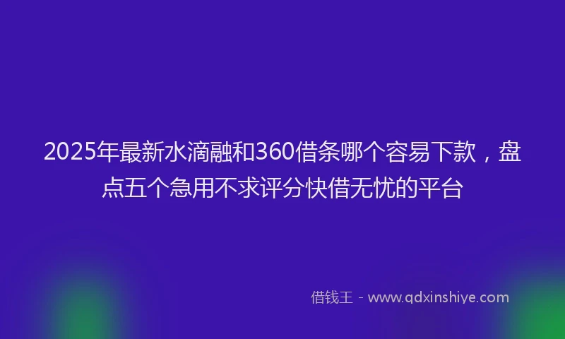 2025年最新水滴融和360借条哪个容易下款，盘点五个急用不求评分快借无忧的平台