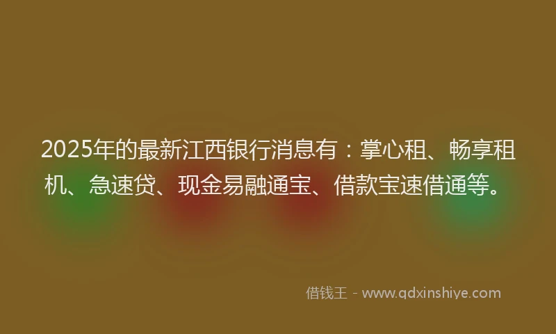 2025年的最新江西银行消息有：掌心租、畅享租机、急速贷、现金易融通宝、借款宝速借通等。