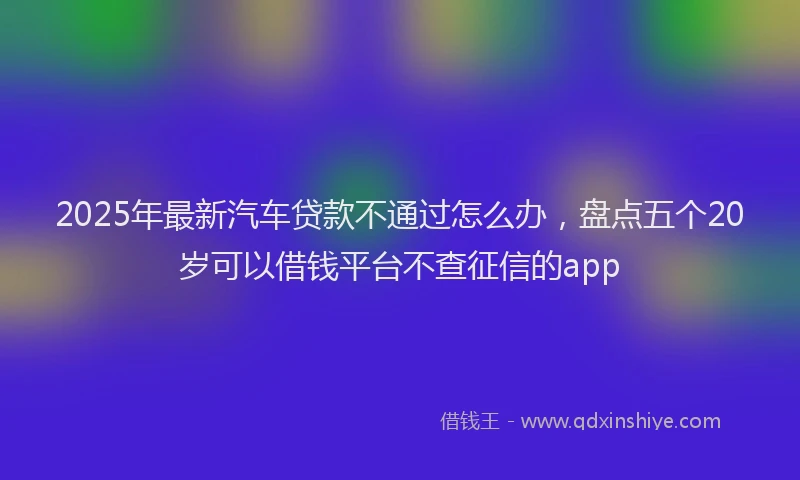 2025年最新汽车贷款不通过怎么办，盘点五个20岁可以借钱平台不查征信的app