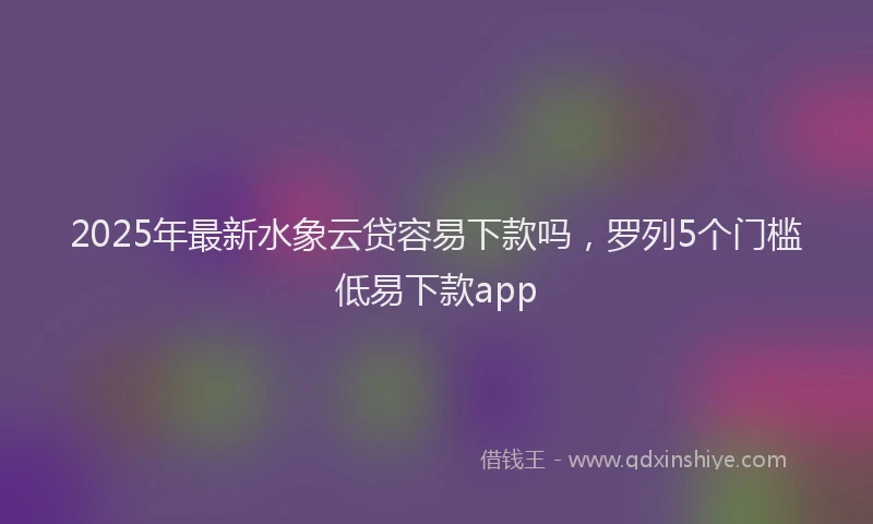 2025年最新水象云贷容易下款吗，罗列5个门槛低易下款app