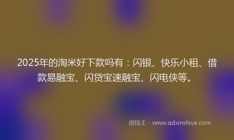 2025年的淘米好下款吗有：闪银、快乐小租、借款易融宝、闪贷宝速融宝、闪电侠等。
