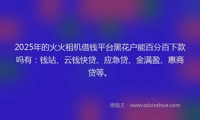 2025年的火火租机借钱平台黑花户能百分百下款吗有：钱站、云钱快贷、应急贷、金满盈、惠商贷等。