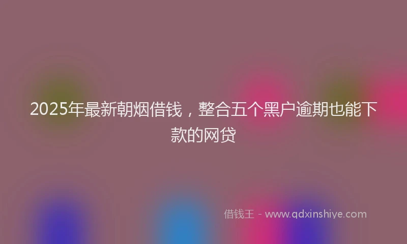 2025年最新朝烟借钱，整合五个黑户逾期也能下款的网贷