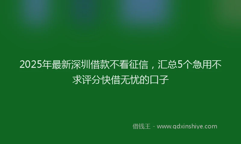 2025年最新深圳借款不看征信，汇总5个急用不求评分快借无忧的口子