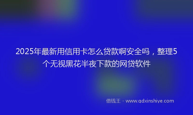 2025年最新用信用卡怎么贷款啊安全吗，整理5个无视黑花半夜下款的网贷软件