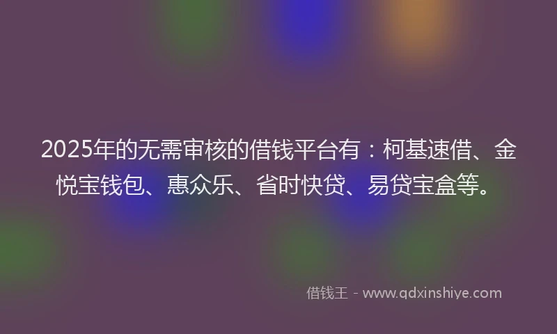 2025年的无需审核的借钱平台有：柯基速借、金悦宝钱包、惠众乐、省时快贷、易贷宝盒等。