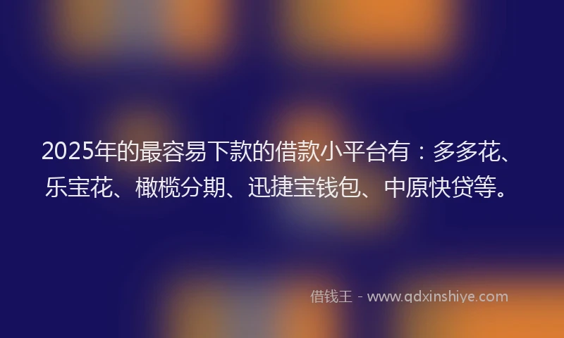 2025年的最容易下款的借款小平台有：多多花、乐宝花、橄榄分期、迅捷宝钱包、中原快贷等。