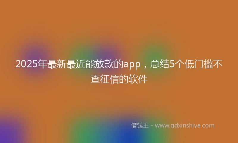 2025年最新最近能放款的app，总结5个低门槛不查征信的软件