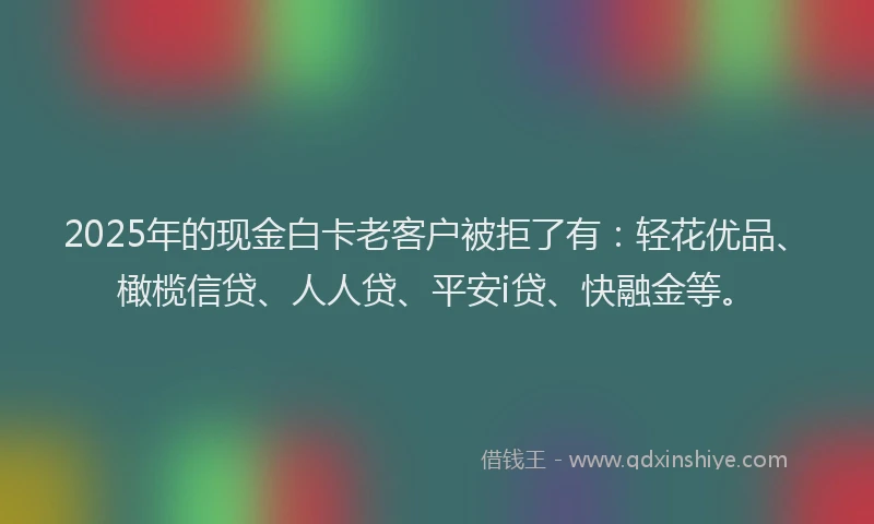 2025年的现金白卡老客户被拒了有：轻花优品、橄榄信贷、人人贷、平安i贷、快融金等。