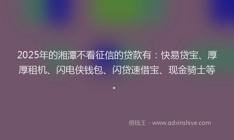 2025年的湘潭不看征信的贷款有：快易贷宝、厚厚租机、闪电侠钱包、闪贷速借宝、现金骑士等。