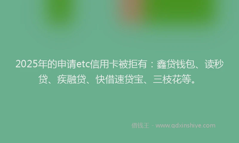 2025年的申请etc信用卡被拒有：鑫贷钱包、读秒贷、疾融贷、快借速贷宝、三枝花等。