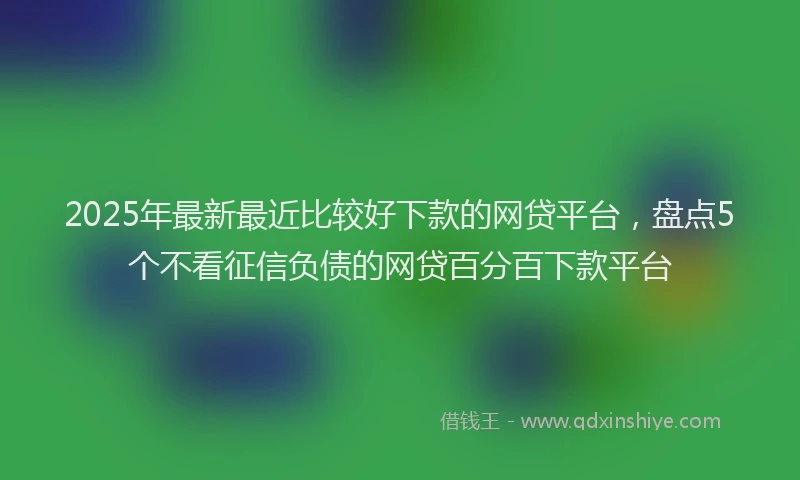 2025年最新最近比较好下款的网贷平台，盘点5个不看征信负债的网贷百分百下款平台