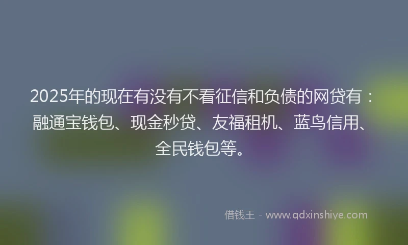 2025年的现在有没有不看征信和负债的网贷有：融通宝钱包、现金秒贷、友福租机、蓝鸟信用、全民钱包等。