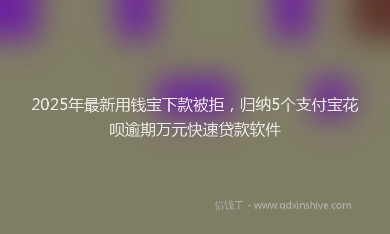 2025年最新用钱宝下款被拒，归纳5个支付宝花呗逾期万元快速贷款软件